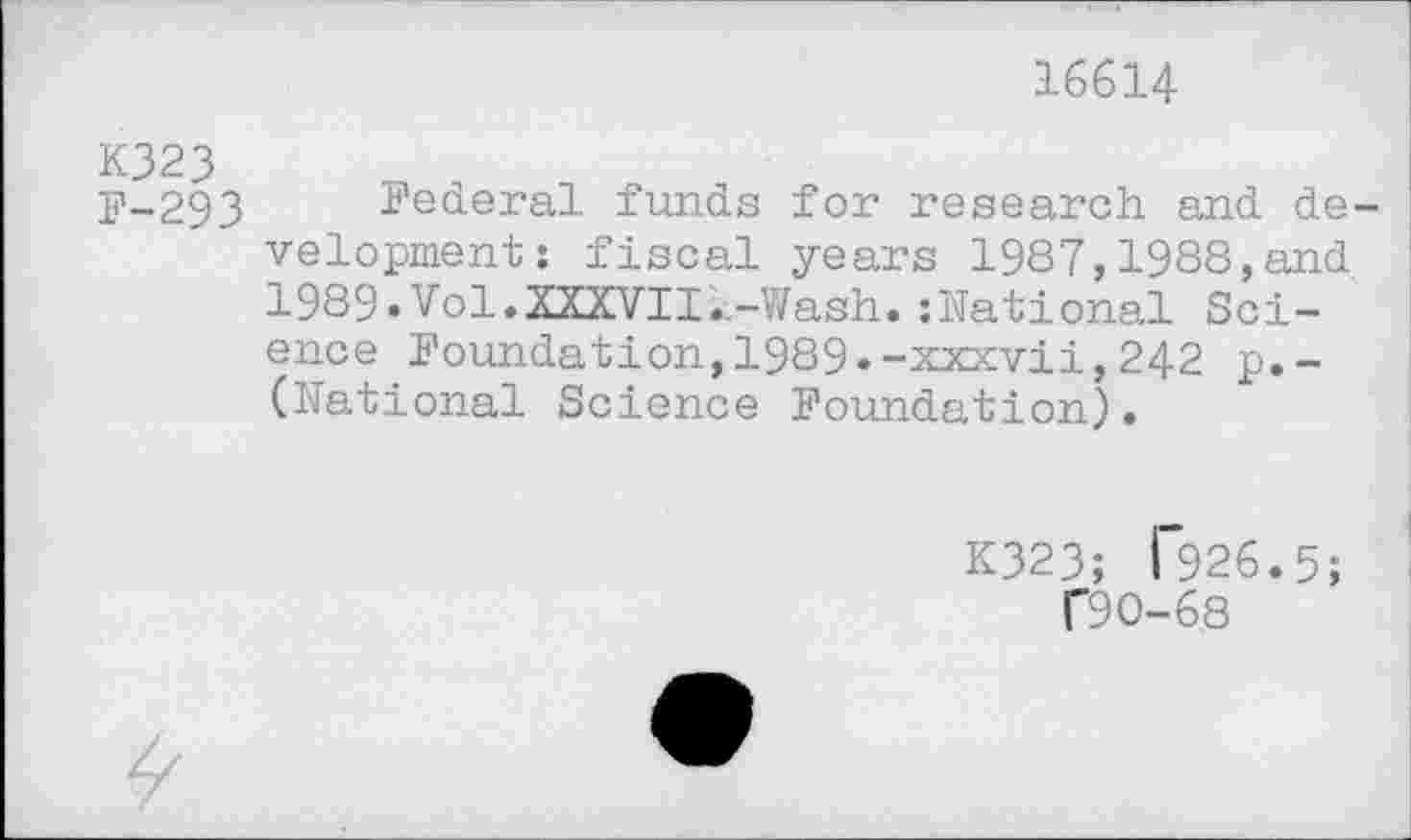 ﻿16614
K323
F-293
Federal funds for research and development: fiscal years 1987,1988,and 1989»Vol♦XXXVII..-Wash.:National Science Foundation,1989.-xxxvii,242 p.-(National Science Foundation).
K323; T926.5;
T9 0-68